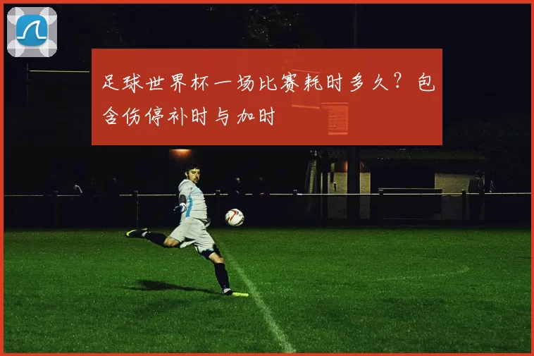 足球世界杯一场比赛耗时多久？包含伤停补时与加时