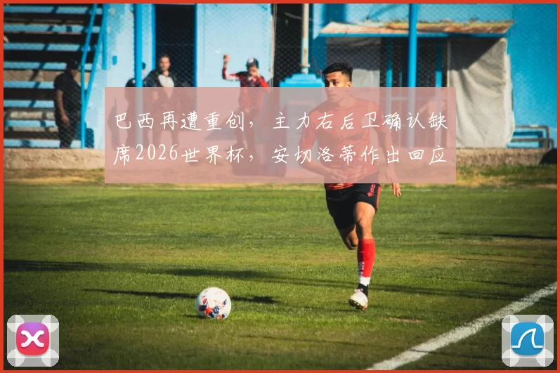 巴西再遭重创，主力右后卫确认缺席2026世界杯，安切洛蒂作出回应