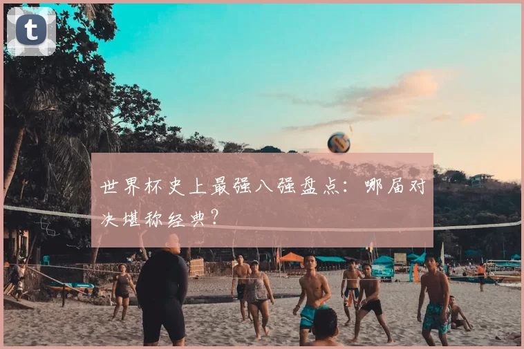 世界杯史上最强八强盘点：哪届对决堪称经典？