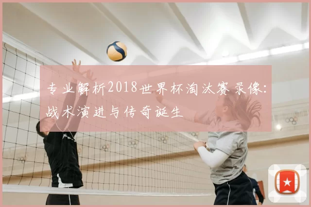 专业解析2018世界杯淘汰赛录像：战术演进与传奇诞生