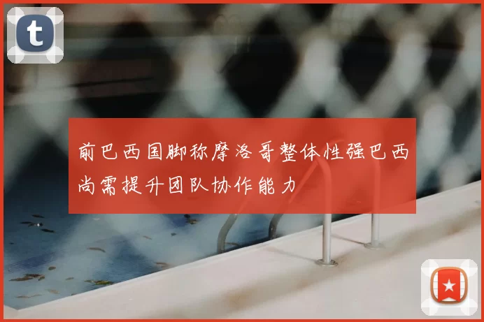 前巴西国脚称摩洛哥整体性强巴西尚需提升团队协作能力