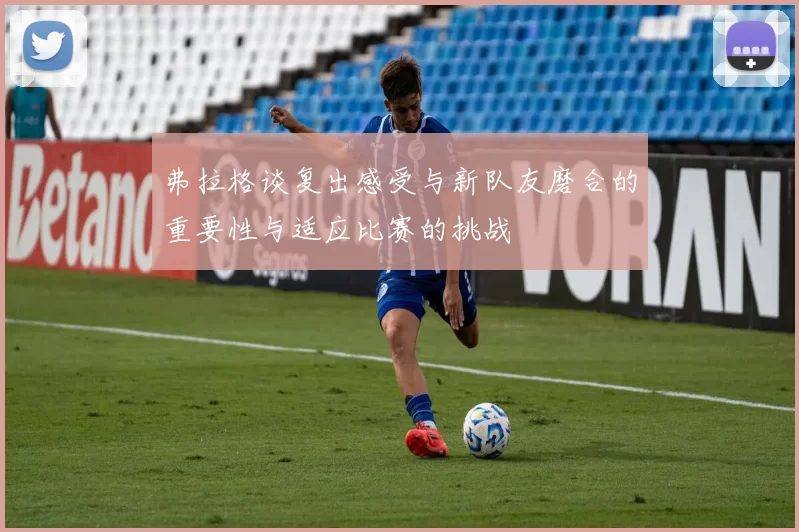 弗拉格谈复出感受与新队友磨合的重要性与适应比赛的挑战