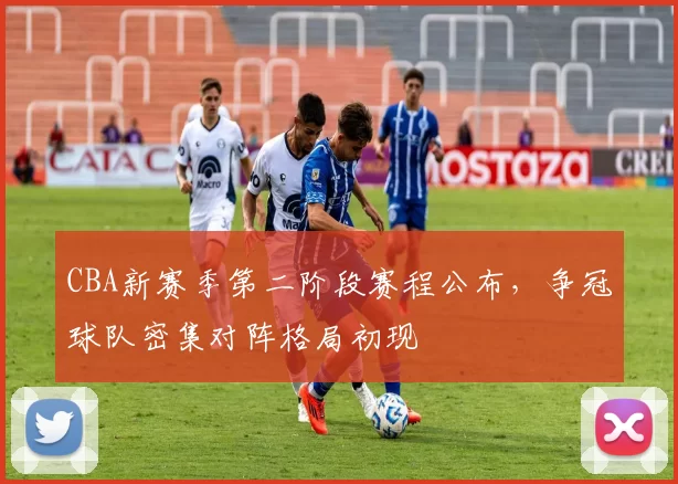 CBA新赛季第二阶段赛程公布，争冠球队密集对阵格局初现