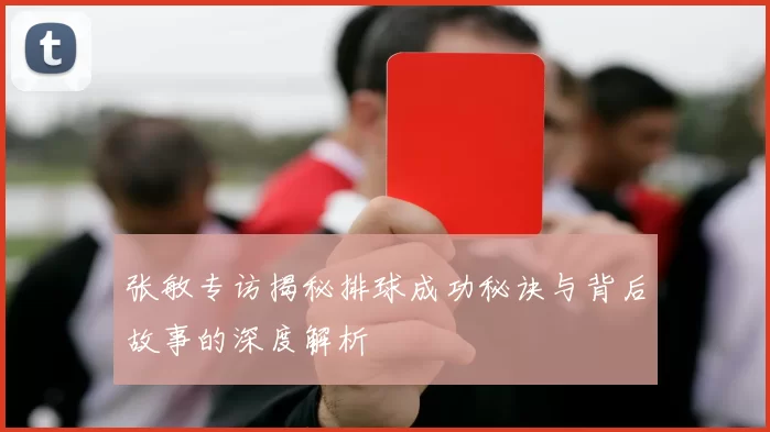 张敏专访揭秘排球成功秘诀与背后故事的深度解析