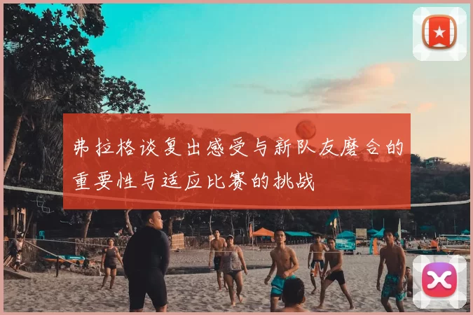 弗拉格谈复出感受与新队友磨合的重要性与适应比赛的挑战