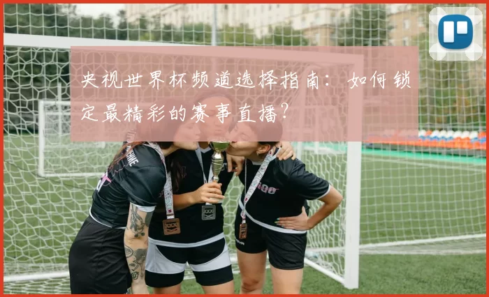 央视世界杯频道选择指南:如何锁定最精彩的赛事直播?