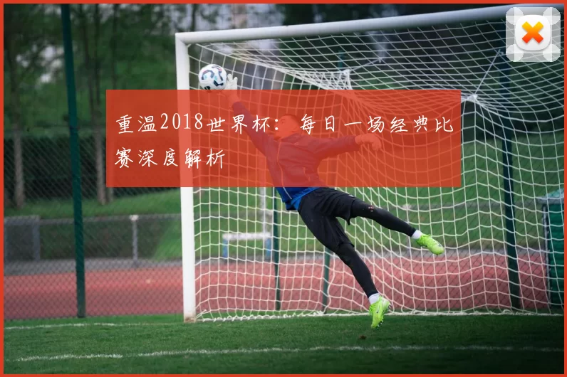 重温2018世界杯：每日一场经典比赛深度解析