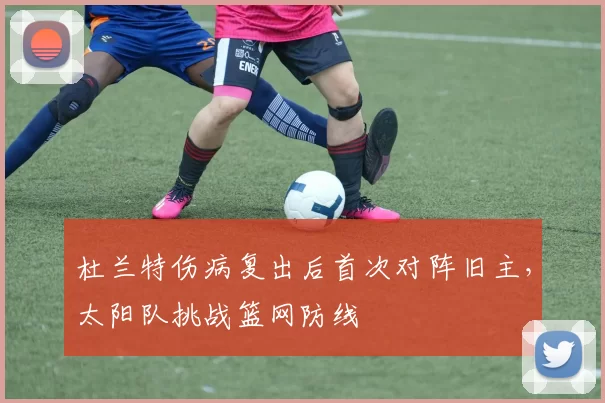 杜兰特伤病复出后首次对阵旧主，太阳队挑战篮网防线