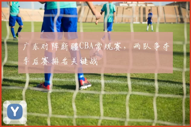 广东对阵新疆CBA常规赛，两队争夺季后赛排名关键战