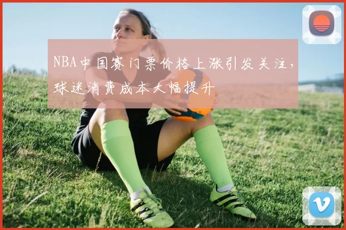NBA中国赛门票价格上涨引发关注，球迷消费成本大幅提升