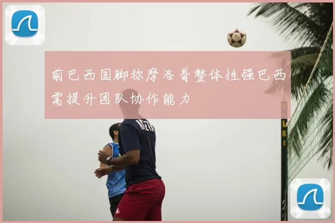 前巴西国脚称摩洛哥整体性强巴西需提升团队协作能力