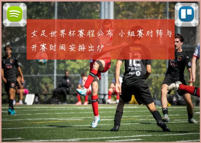 女足世界杯赛程公布 小组赛对阵与开赛时间安排出炉