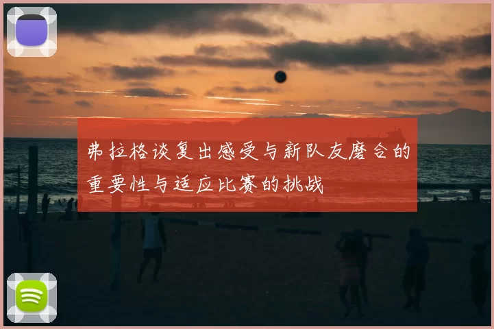 弗拉格谈复出感受与新队友磨合的重要性与适应比赛的挑战
