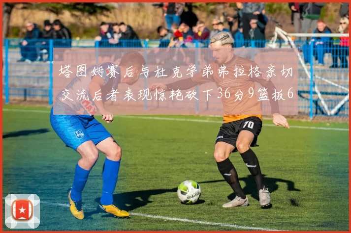 塔图姆赛后与杜克学弟弗拉格亲切交流后者表现惊艳砍下36分9篮板6助攻