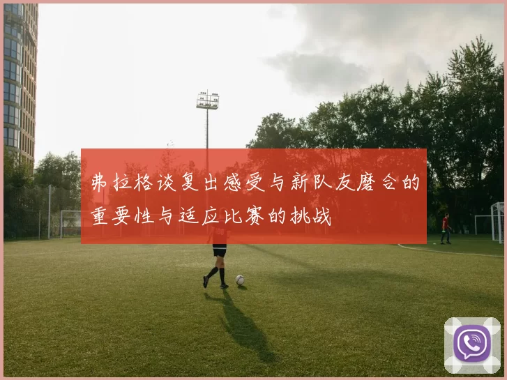 弗拉格谈复出感受与新队友磨合的重要性与适应比赛的挑战