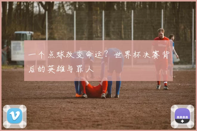 一个点球改变命运?世界杯决赛背后的英雄与罪人