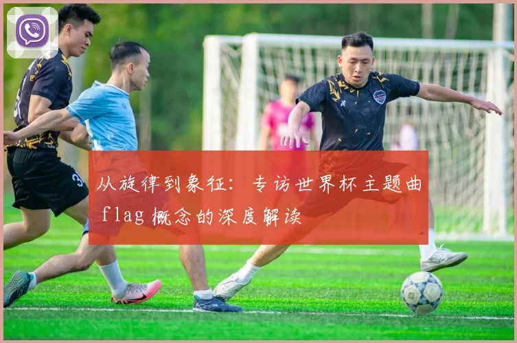 从旋律到象征：专访世界杯主题曲 flag 概念的深度解读