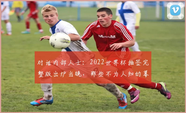 对话内部人士:2022世界杯抽签完整版出炉当晚,那些不为人知的幕后故事