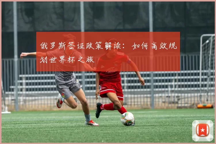俄罗斯签证政策解读:如何高效规划世界杯之旅