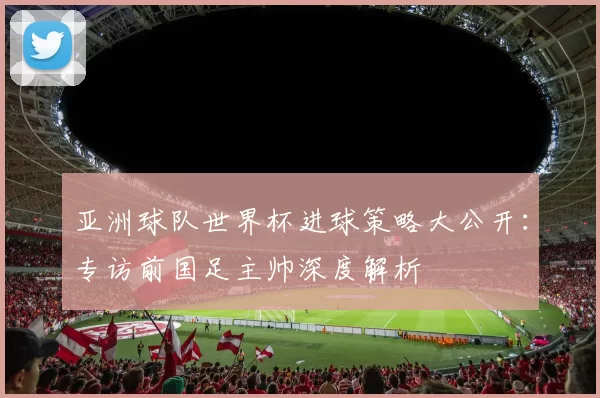 亚洲球队世界杯进球策略大公开：专访前国足主帅深度解析