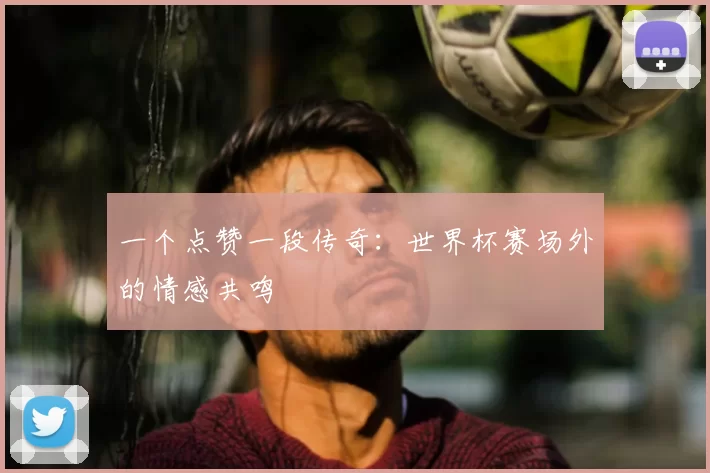 一个点赞一段传奇:世界杯赛场外的情感共鸣