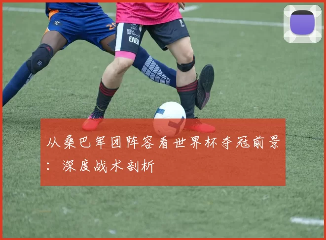 从桑巴军团阵容看世界杯夺冠前景：深度战术剖析