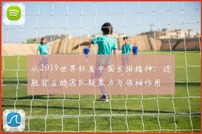 从2019世界杯看中国女排精神：连胜背后的团队凝聚力与领袖作用