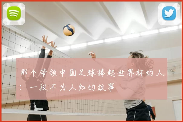 那个带领中国足球捧起世界杯的人：一段不为人知的故事