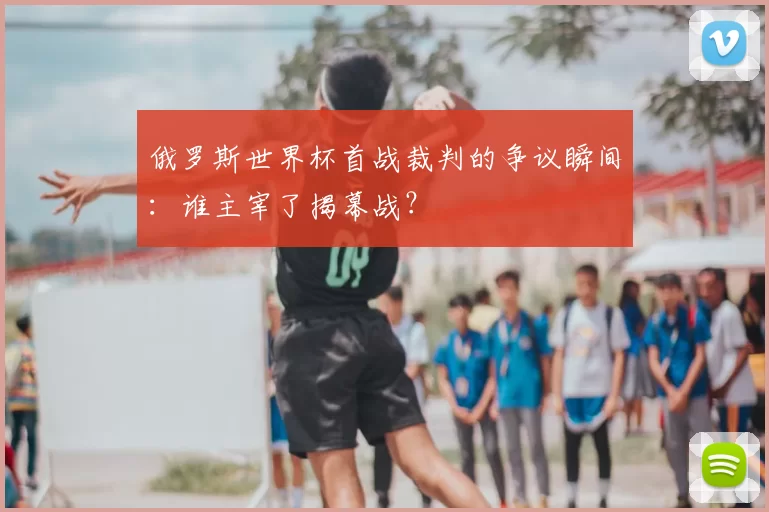 俄罗斯世界杯首战裁判的争议瞬间:谁主宰了揭幕战?