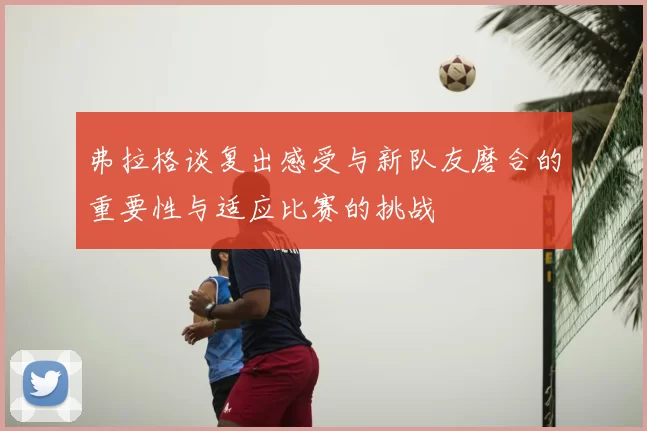 弗拉格谈复出感受与新队友磨合的重要性与适应比赛的挑战