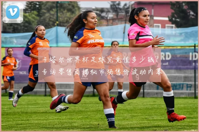 卡塔尔世界杯足球究竟值多少钱？专访零售商揭秘市场售价波动内幕