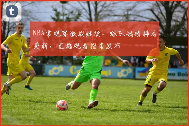 NBA常规赛激战继续，球队战绩排名更新，直播观看指南发布