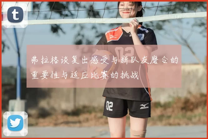 弗拉格谈复出感受与新队友磨合的重要性与适应比赛的挑战
