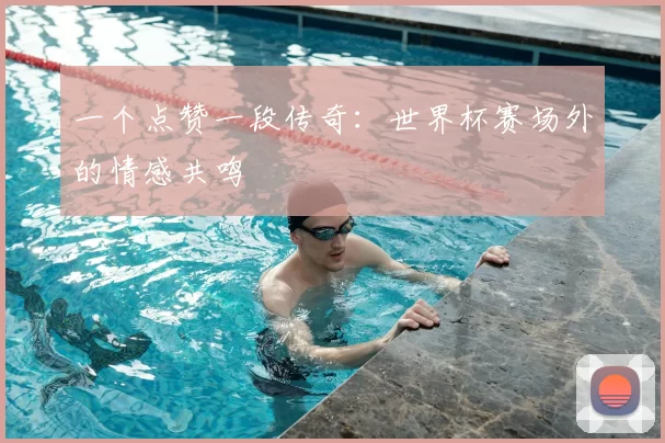 一个点赞一段传奇:世界杯赛场外的情感共鸣
