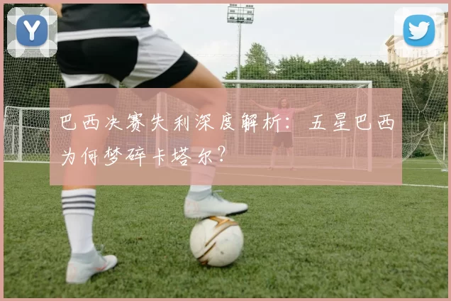 巴西决赛失利深度解析:五星巴西为何梦碎卡塔尔?