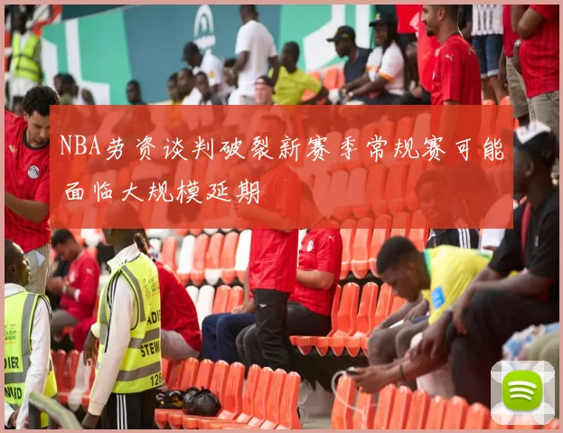 NBA劳资谈判破裂新赛季常规赛可能面临大规模延期