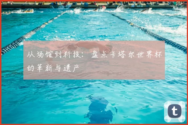 从场馆到科技：盘点卡塔尔世界杯的革新与遗产