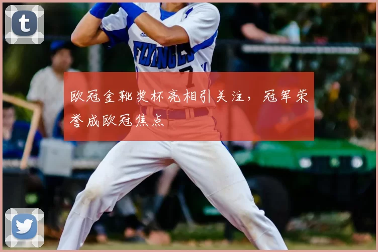 欧冠金靴奖杯亮相引关注，冠军荣誉成欧冠焦点