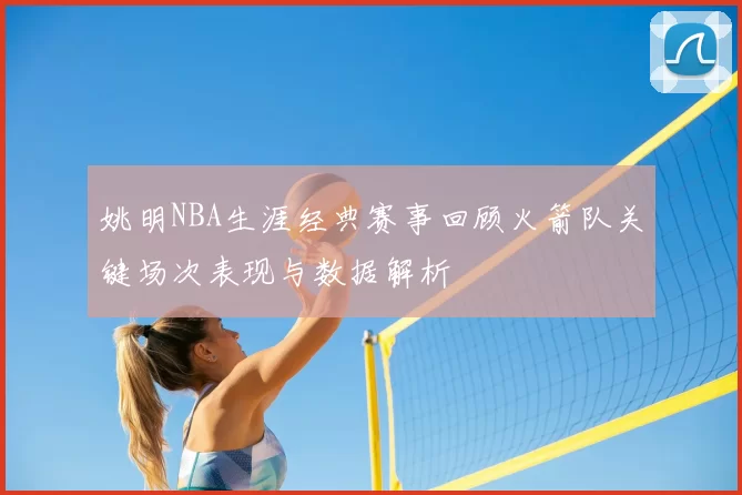 姚明NBA生涯经典赛事回顾火箭队关键场次表现与数据解析