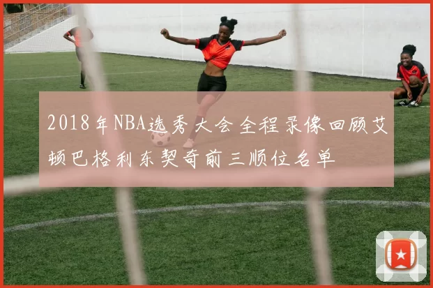 2018年NBA选秀大会全程录像回顾艾顿巴格利东契奇前三顺位名单