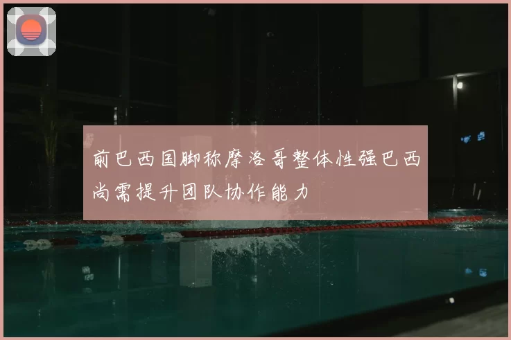 前巴西国脚称摩洛哥整体性强巴西尚需提升团队协作能力