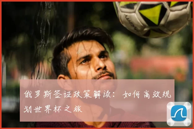 俄罗斯签证政策解读:如何高效规划世界杯之旅