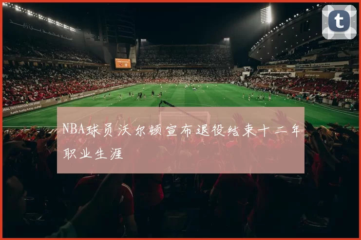 NBA球员沃尔顿宣布退役结束十二年职业生涯
