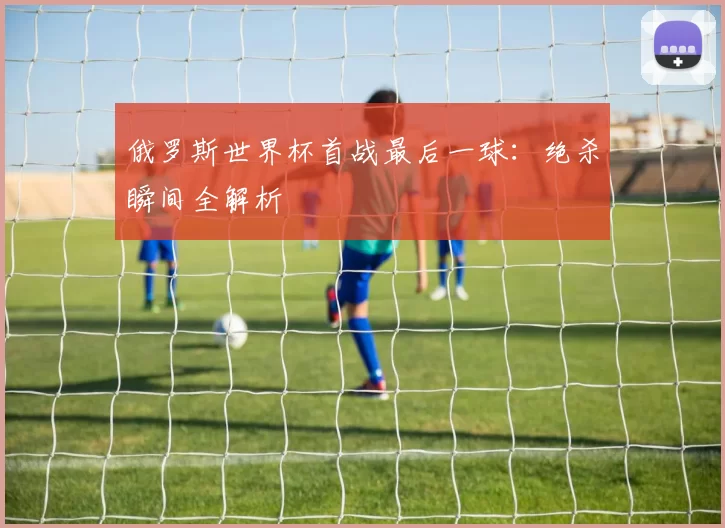 俄罗斯世界杯首战最后一球：绝杀瞬间全解析
