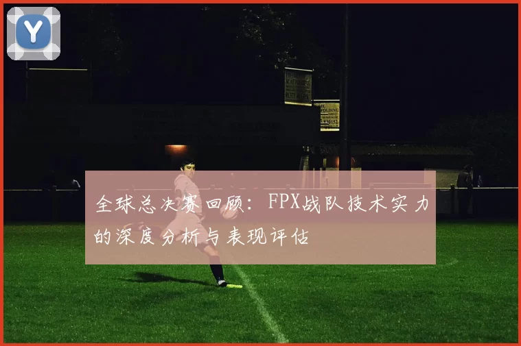 全球总决赛回顾：FPX战队技术实力的深度分析与表现评估