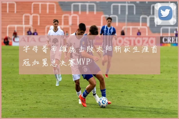 字母哥率雄鹿击败太阳斩获生涯首冠加冕总决赛MVP