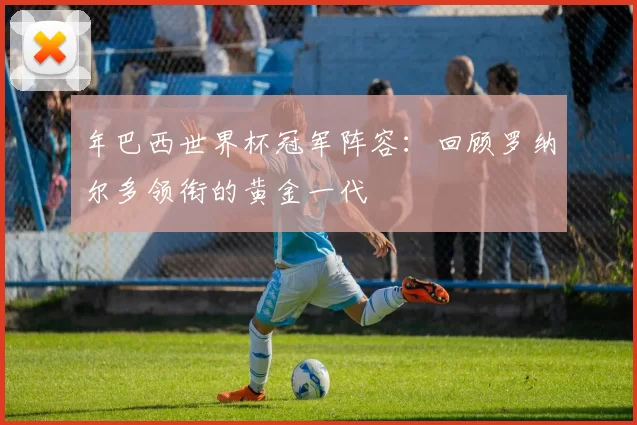 年巴西世界杯冠军阵容：回顾罗纳尔多领衔的黄金一代