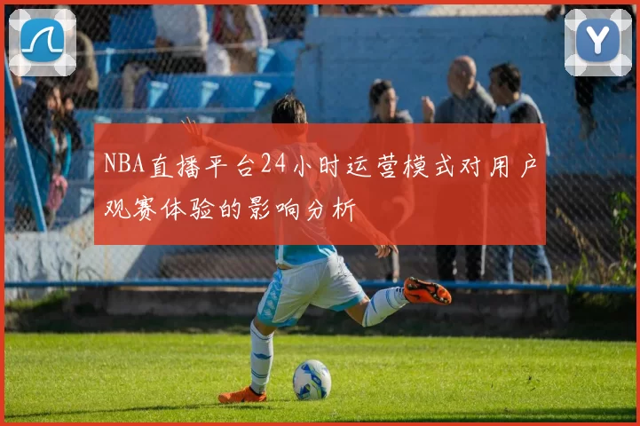 NBA直播平台24小时运营模式对用户观赛体验的影响分析