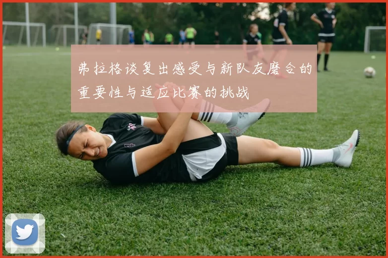 弗拉格谈复出感受与新队友磨合的重要性与适应比赛的挑战