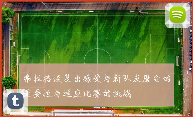 弗拉格谈复出感受与新队友磨合的重要性与适应比赛的挑战